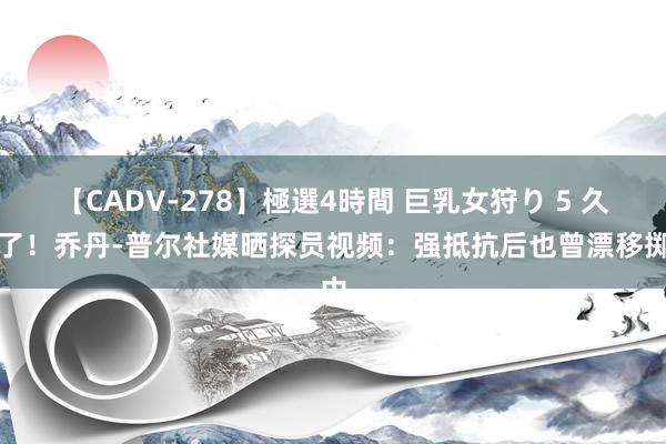 【CADV-278】極選4時間 巨乳女狩り 5 久违了！乔丹-普尔社媒晒探员视频：强抵抗后也曾漂移掷中