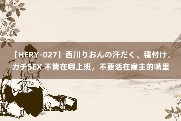 【HERY-027】西川りおんの汗だく、種付け、ガチSEX 不管在哪上班，不要活在雇主的嘴里