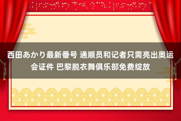 西田あかり最新番号 通顺员和记者只需亮出奥运会证件 巴黎脱衣舞俱乐部免费绽放