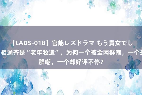 【LADS-018】官能レズドラマ もう貴女でしかイケない 相通齐是“老年妆造”，为何一个被全网群嘲，一个却好评不停？