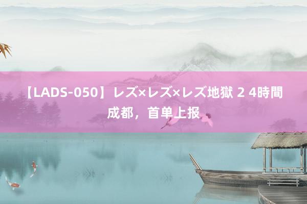 【LADS-050】レズ×レズ×レズ地獄 2 4時間 成都，首单上报