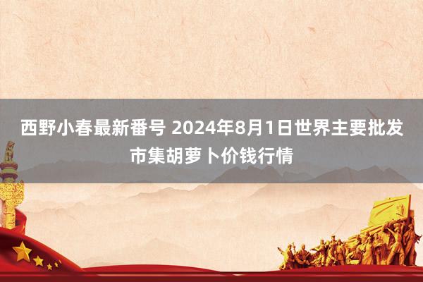 西野小春最新番号 2024年8月1日世界主要批发市集胡萝卜价钱行情