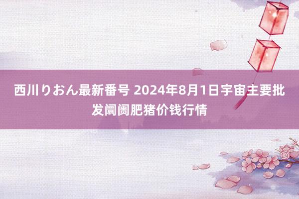 西川りおん最新番号 2024年8月1日宇宙主要批发阛阓肥猪价钱行情