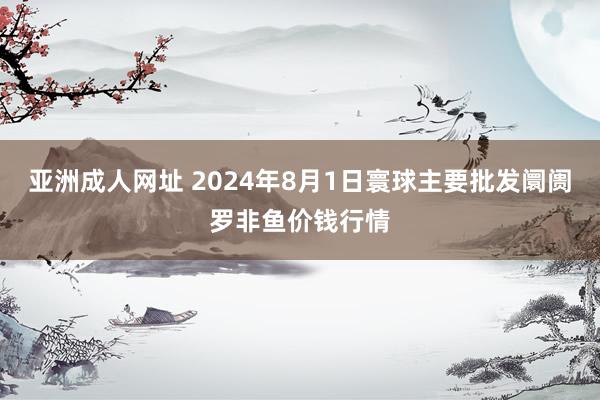 亚洲成人网址 2024年8月1日寰球主要批发阛阓罗非鱼价钱行情