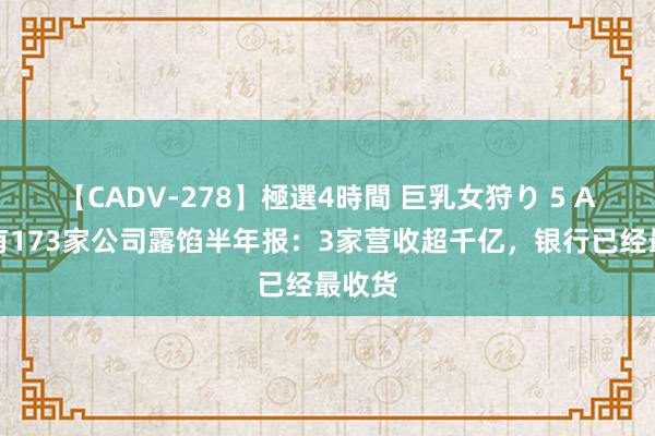 【CADV-278】極選4時間 巨乳女狩り 5 A股已有173家公司露馅半年报：3家营收超千亿，银行已经最收货