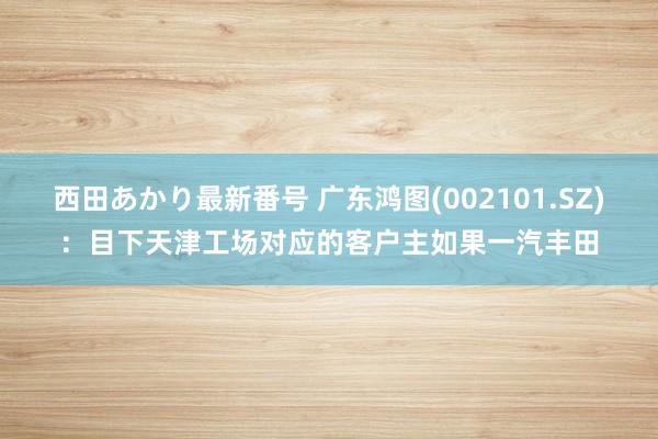 西田あかり最新番号 广东鸿图(002101.SZ)：目下天津工场对应的客户主如果一汽丰田