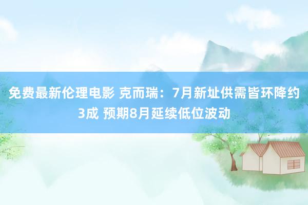 免费最新伦理电影 克而瑞：7月新址供需皆环降约3成 预期8月延续低位波动