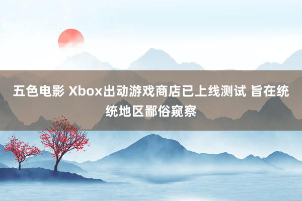 五色电影 Xbox出动游戏商店已上线测试 旨在统统地区鄙俗窥察