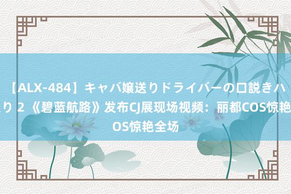 【ALX-484】キャバ嬢送りドライバーの口説きハメ撮り 2 《碧蓝航路》发布CJ展现场视频：丽都COS惊艳全场