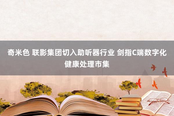 奇米色 联影集团切入助听器行业 剑指C端数字化健康处理市集