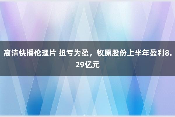 高清快播伦理片 扭亏为盈，牧原股份上半年盈利8.29亿元