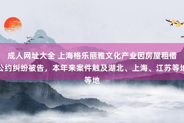 成人网址大全 上海格乐丽雅文化产业因房屋租借公约纠纷被告，本年来案件触及湖北、上海、江苏等地