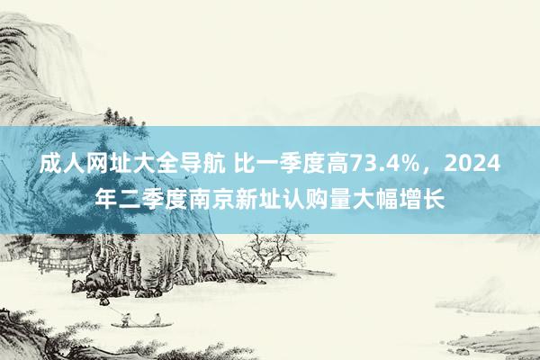 成人网址大全导航 比一季度高73.4%，2024年二季度南京新址认购量大幅增长