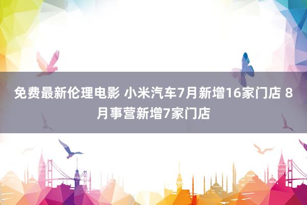 免费最新伦理电影 小米汽车7月新增16家门店 8月事营新增7家门店