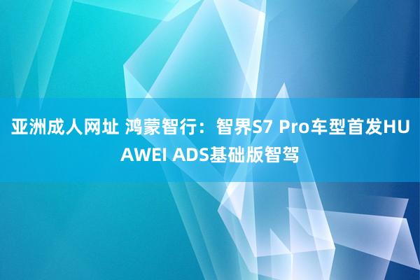 亚洲成人网址 鸿蒙智行：智界S7 Pro车型首发HUAWEI ADS基础版智驾