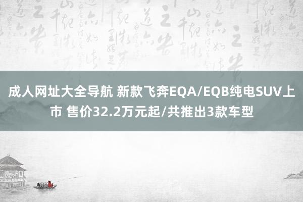 成人网址大全导航 新款飞奔EQA/EQB纯电SUV上市 售价32.2万元起/共推出3款车型