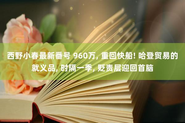 西野小春最新番号 960万， 重回快船! 哈登贸易的就义品， 时隔一季， 贬责层迎回首脑