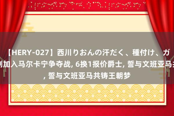 【HERY-027】西川りおんの汗だく、種付け、ガチSEX 马刺加入马尔卡宁争夺战， 6换1报价爵士， 誓与文班亚马共铸王朝梦