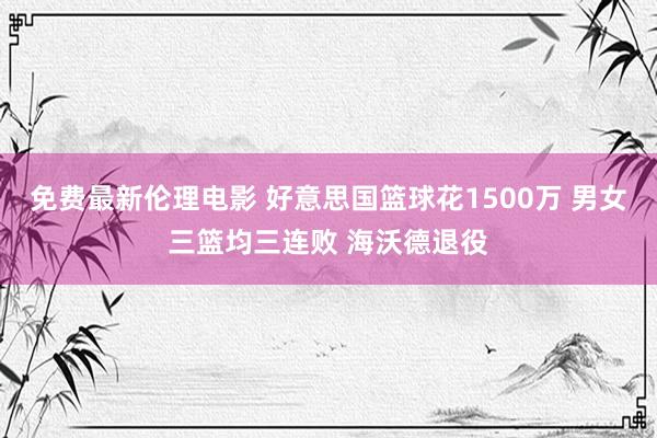 免费最新伦理电影 好意思国篮球花1500万 男女三篮均三连败 海沃德退役