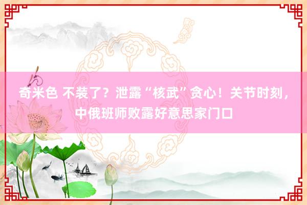 奇米色 不装了？泄露“核武”贪心！关节时刻，中俄班师败露好意思家门口