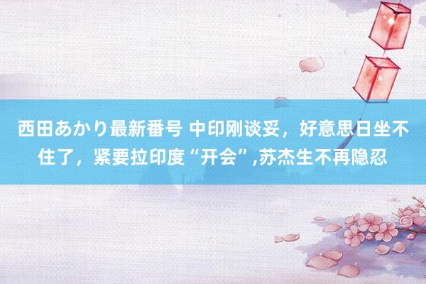 西田あかり最新番号 中印刚谈妥，好意思日坐不住了，紧要拉印度“开会”，苏杰生不再隐忍