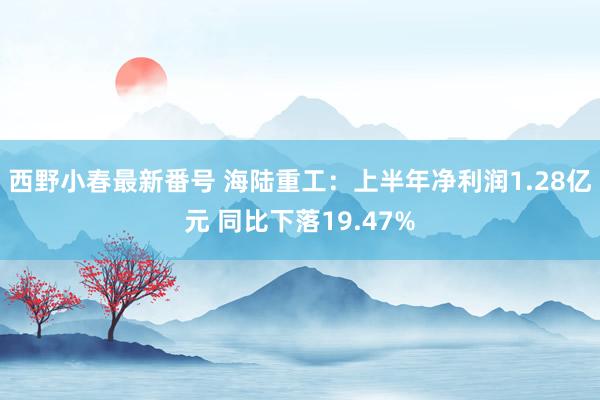 西野小春最新番号 海陆重工：上半年净利润1.28亿元 同比下落19.47%