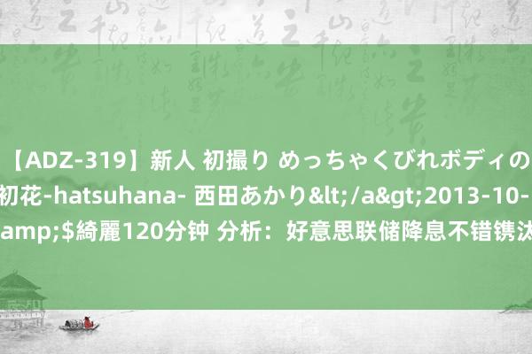 【ADZ-319】新人 初撮り めっちゃくびれボディの癒し系ガール 初花-hatsuhana- 西田あかり</a>2013-10-11KUKI&$綺麗120分钟 分析：好意思联储降息不错镌汰零落可能性，但没目标降至零