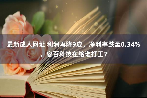 最新成人网址 利润再降9成，净利率跌至0.34%，容百科技在给谁打工？