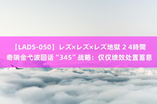 【LADS-050】レズ×レズ×レズ地獄 2 4時間 奇瑞金弋波回话“345”战略：仅仅绩效处置蓄意