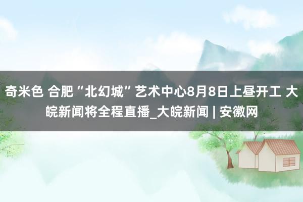 奇米色 合肥“北幻城”艺术中心8月8日上昼开工 大皖新闻将全程直播_大皖新闻 | 安徽网