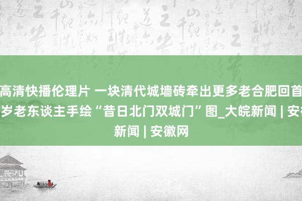 高清快播伦理片 一块清代城墙砖牵出更多老合肥回首  88岁老东谈主手绘“昔日北门双城门”图_大皖新闻 | 安徽网