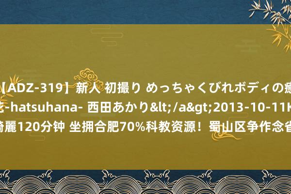 【ADZ-319】新人 初撮り めっちゃくびれボディの癒し系ガール 初花-hatsuhana- 西田あかり</a>2013-10-11KUKI&$綺麗120分钟 坐拥合肥70%科教资源！蜀山区争作念省会发展“茅头兵” _大皖新闻 | 安徽网