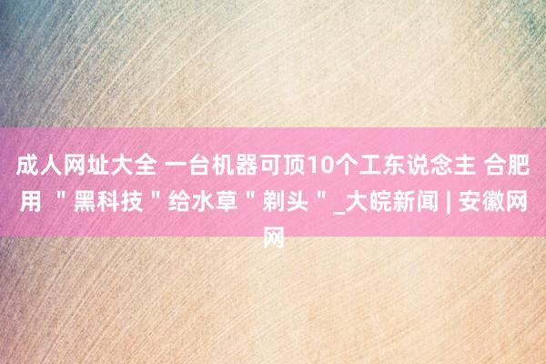 成人网址大全 一台机器可顶10个工东说念主 合肥用 ＂黑科技＂给水草＂剃头＂_大皖新闻 | 安徽网