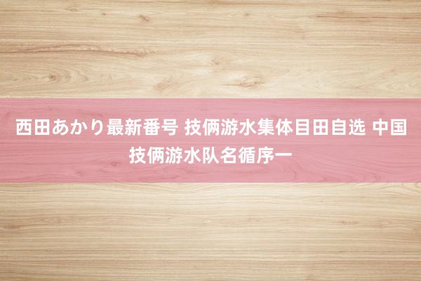 西田あかり最新番号 技俩游水集体目田自选 中国技俩游水队名循序一