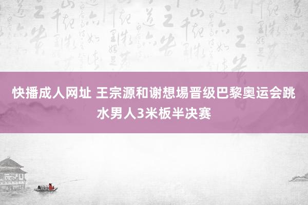 快播成人网址 王宗源和谢想埸晋级巴黎奥运会跳水男人3米板半决赛