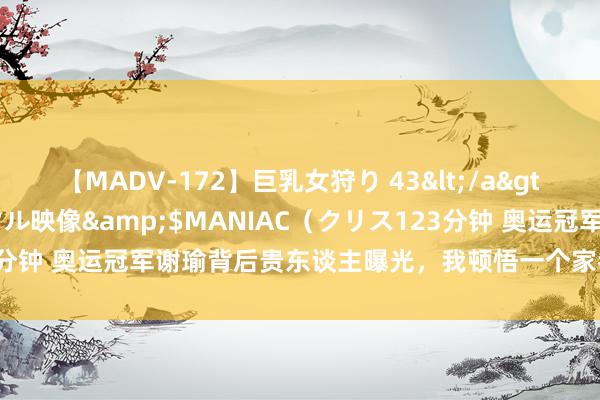 【MADV-172】巨乳女狩り 43</a>2010-11-05クリスタル映像&$MANIAC（クリス123分钟 奥运冠军谢瑜背后贵东谈主曝光，我顿悟一个家眷兴旺的底层逻辑