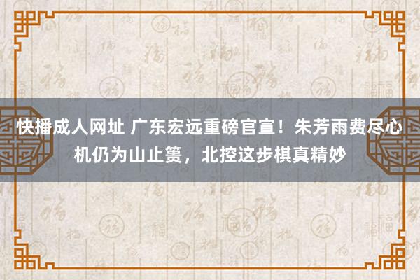 快播成人网址 广东宏远重磅官宣！朱芳雨费尽心机仍为山止篑，北控这步棋真精妙