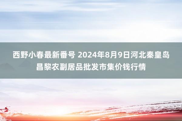 西野小春最新番号 2024年8月9日河北秦皇岛昌黎农副居品批发市集价钱行情