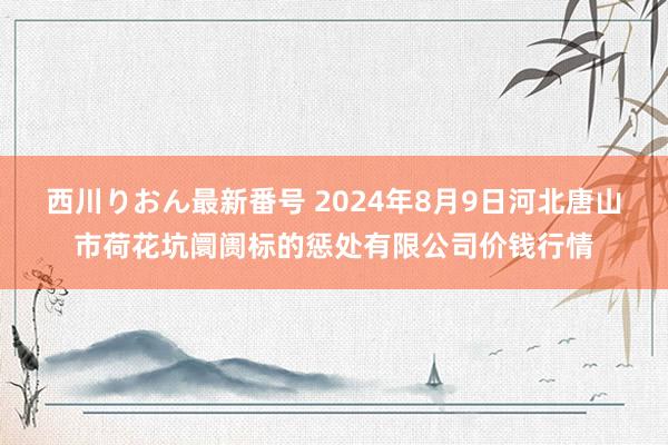 西川りおん最新番号 2024年8月9日河北唐山市荷花坑阛阓标的惩处有限公司价钱行情