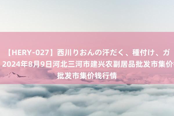 【HERY-027】西川りおんの汗だく、種付け、ガチSEX 2024年8月9日河北三河市建兴农副居品批发市集价钱行情