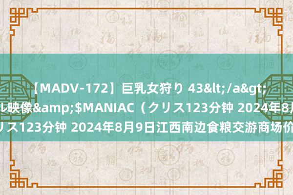 【MADV-172】巨乳女狩り 43</a>2010-11-05クリスタル映像&$MANIAC（クリス123分钟 2024年8月9日江西南边食粮交游商场价钱行情