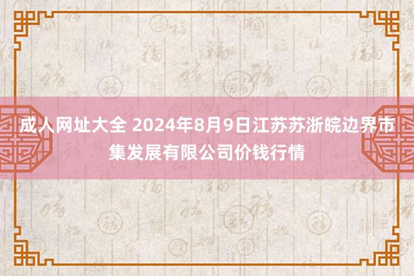 成人网址大全 2024年8月9日江苏苏浙皖边界市集发展有限公司价钱行情