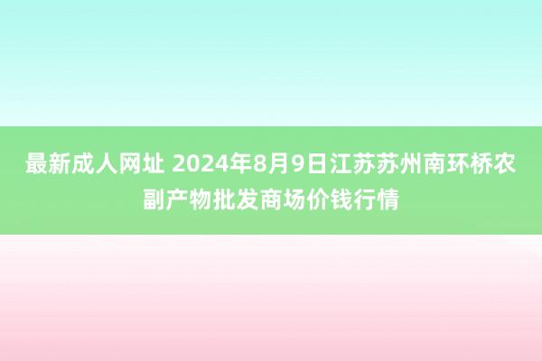 最新成人网址 2024年8月9日江苏苏州南环桥农副产物批发商场价钱行情