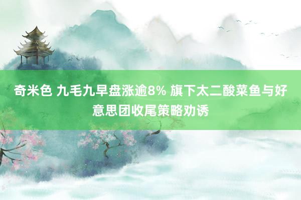 奇米色 九毛九早盘涨逾8% 旗下太二酸菜鱼与好意思团收尾策略劝诱