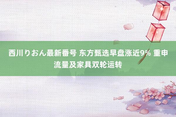 西川りおん最新番号 东方甄选早盘涨近9% 重申流量及家具双轮运转