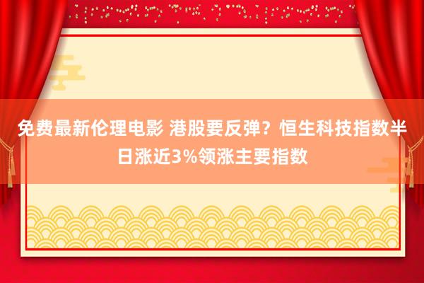 免费最新伦理电影 港股要反弹？恒生科技指数半日涨近3%领涨主要指数