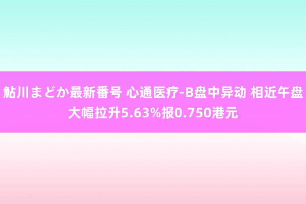 鮎川まどか最新番号 心通医疗-B盘中异动 相近午盘大幅拉升5.63%报0.750港元