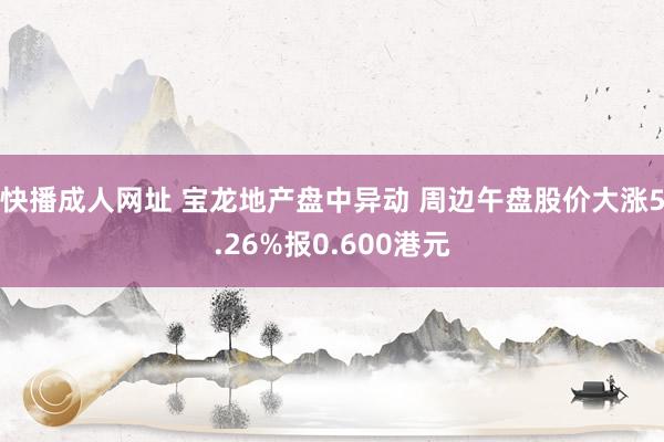 快播成人网址 宝龙地产盘中异动 周边午盘股价大涨5.26%报0.600港元