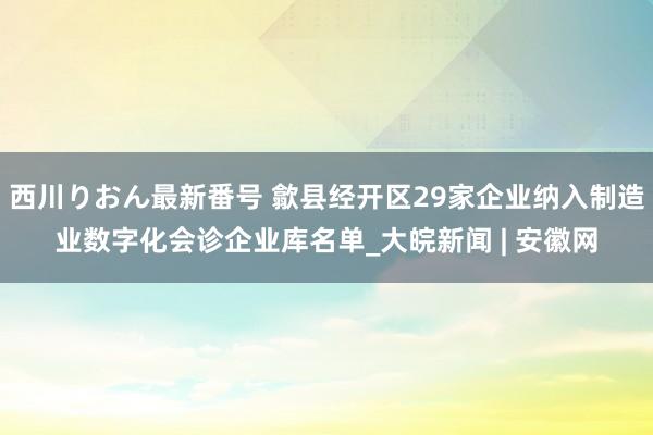 西川りおん最新番号 歙县经开区29家企业纳入制造业数字化会诊企业库名单_大皖新闻 | 安徽网