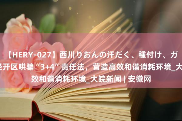 【HERY-027】西川りおんの汗だく、種付け、ガチSEX 怀宁县经开区哄骗“3+4”责任法，营造高效和谐消耗环境_大皖新闻 | 安徽网